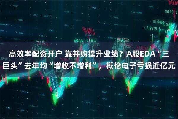 高效率配资开户 靠并购提升业绩？A股EDA“三巨头”去年均“增收不增利”，概伦电子亏损近亿元
