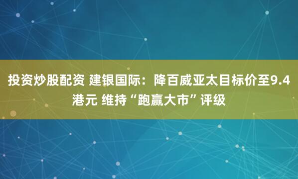 投资炒股配资 建银国际：降百威亚太目标价至9.4港元 维持“跑赢大市”评级