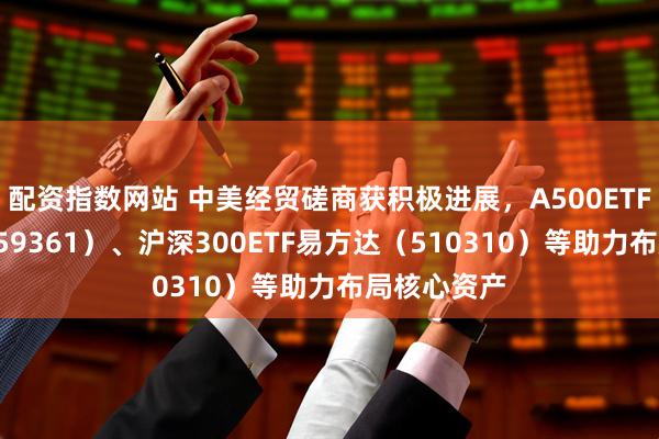 配资指数网站 中美经贸磋商获积极进展，A500ETF易方达（159361）、沪深300ETF易方达（510310）等助力布局核心资产
