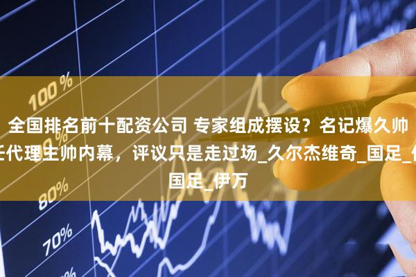 全国排名前十配资公司 专家组成摆设？名记爆久帅出任代理主帅内幕，评议只是走过场_久尔杰维奇_国足_伊万