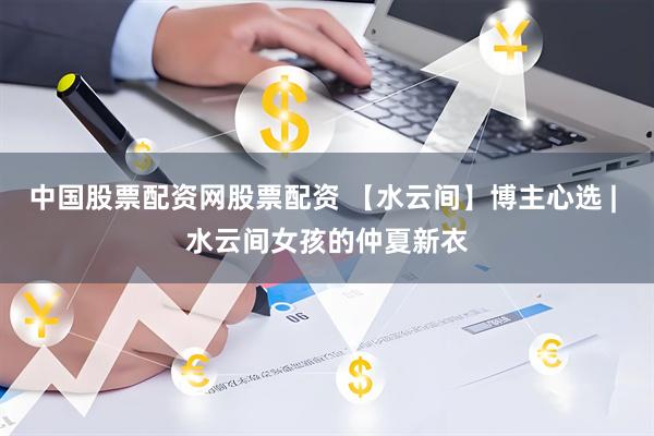 中国股票配资网股票配资 【水云间】博主心选 | 水云间女孩的仲夏新衣