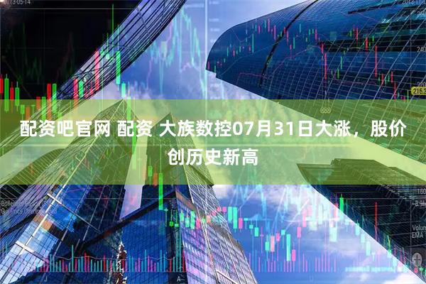 配资吧官网 配资 大族数控07月31日大涨，股价创历史新高