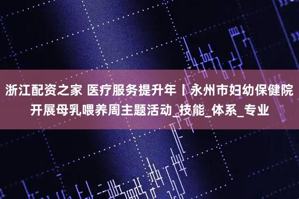 浙江配资之家 医疗服务提升年丨永州市妇幼保健院开展母乳喂养周主题活动_技能_体系_专业