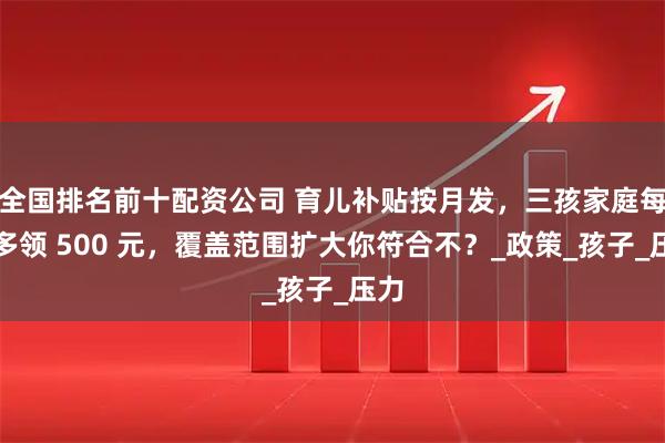 全国排名前十配资公司 育儿补贴按月发，三孩家庭每月多领 500 元，覆盖范围扩大你符合不？_政策_孩子_压力