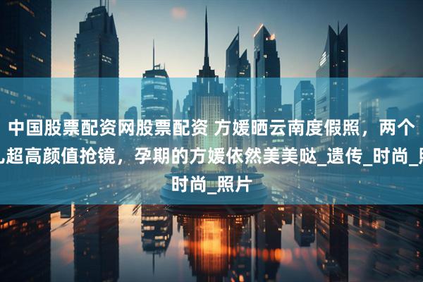 中国股票配资网股票配资 方媛晒云南度假照，两个女儿超高颜值抢镜，孕期的方媛依然美美哒_遗传_时尚_照片
