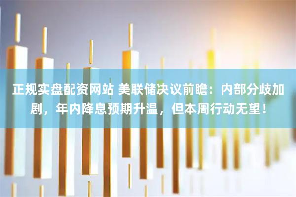 正规实盘配资网站 美联储决议前瞻：内部分歧加剧，年内降息预期升温，但本周行动无望！
