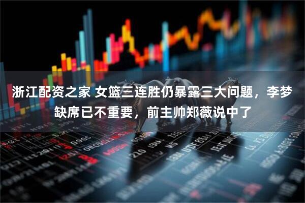 浙江配资之家 女篮三连胜仍暴露三大问题，李梦缺席已不重要，前主帅郑薇说中了