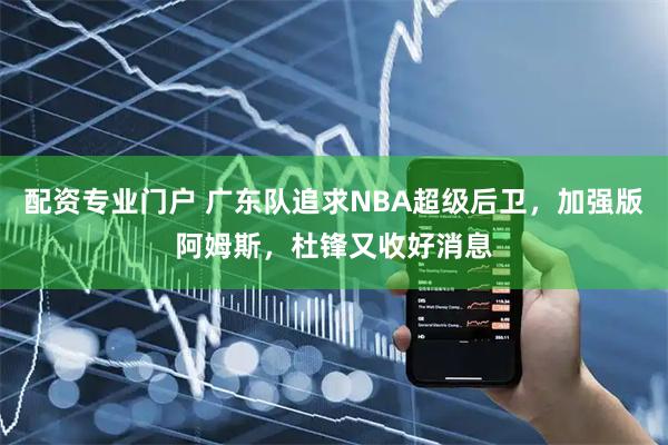 配资专业门户 广东队追求NBA超级后卫，加强版阿姆斯，杜锋又收好消息