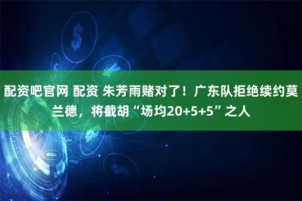 配资吧官网 配资 朱芳雨赌对了！广东队拒绝续约莫兰德，将截胡“场均20+5+5”之人