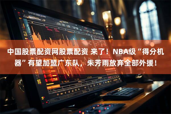 中国股票配资网股票配资 来了！NBA级“得分机器”有望加盟广东队，朱芳雨放弃全部外援！