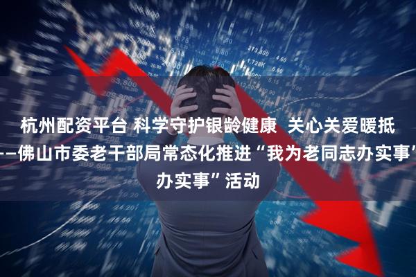 杭州配资平台 科学守护银龄健康  关心关爱暖抵心间——佛山市委老干部局常态化推进“我为老同志办实事”活动