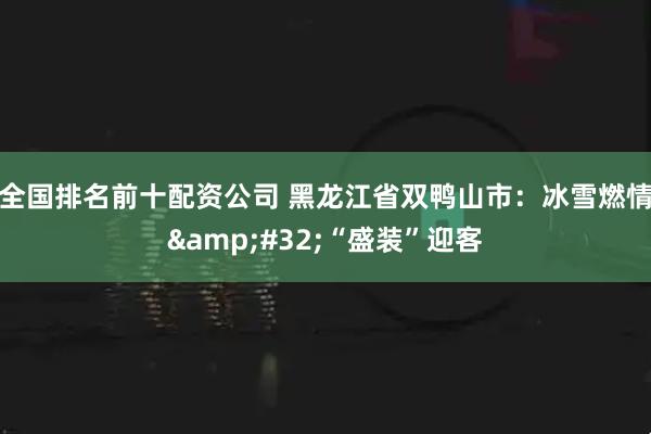 全国排名前十配资公司 黑龙江省双鸭山市：冰雪燃情 “盛装”迎客