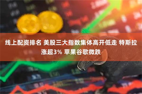 线上配资排名 美股三大指数集体高开低走 特斯拉涨超3% 苹果谷歌微跌