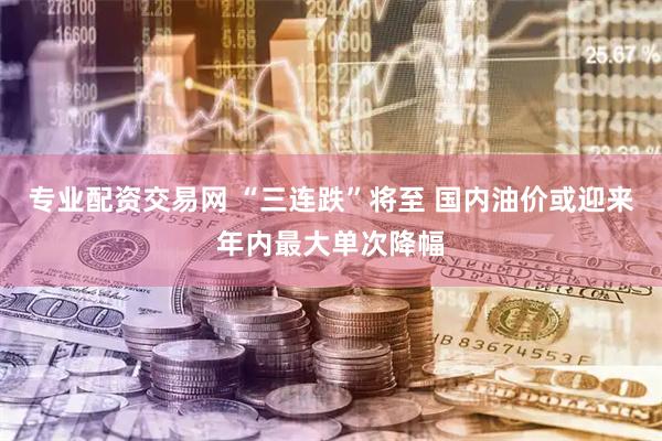 专业配资交易网 “三连跌”将至 国内油价或迎来年内最大单次降幅