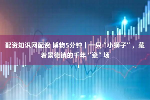 配资知识网配资 博物5分钟｜一只“小狮子”，藏着景德镇的千年“瓷”场